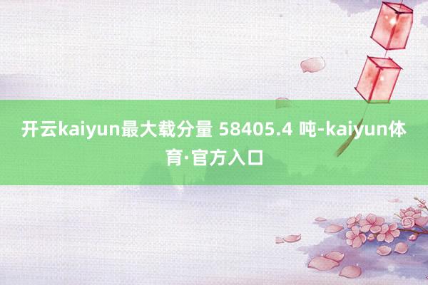 开云kaiyun最大载分量 58405.4 吨-kaiyun体育·官方入口