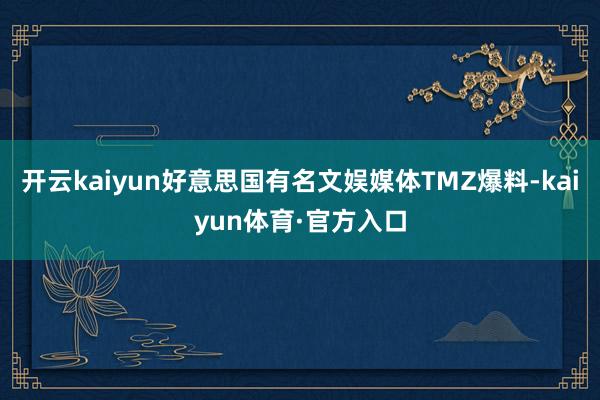 开云kaiyun好意思国有名文娱媒体TMZ爆料-kaiyun体育·官方入口