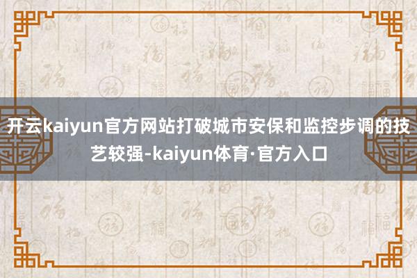 开云kaiyun官方网站打破城市安保和监控步调的技艺较强-kaiyun体育·官方入口