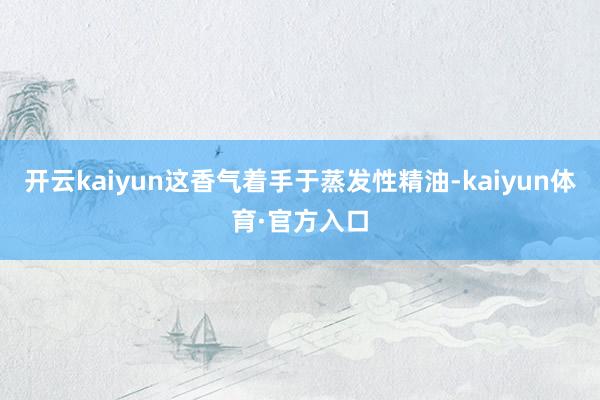 开云kaiyun这香气着手于蒸发性精油-kaiyun体育·官方入口