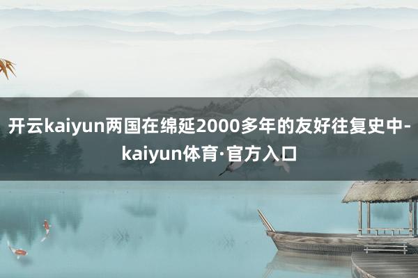 开云kaiyun两国在绵延2000多年的友好往复史中-kaiyun体育·官方入口