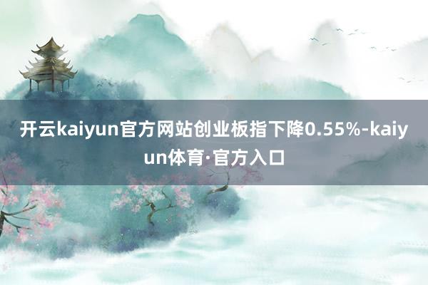 开云kaiyun官方网站创业板指下降0.55%-kaiyun体育·官方入口