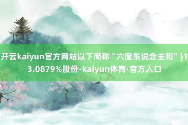 开云kaiyun官方网站以下简称“六度东说念主和”)13.0879%股份-kaiyun体育·官方入口