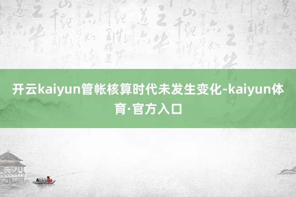 开云kaiyun管帐核算时代未发生变化-kaiyun体育·官方入口