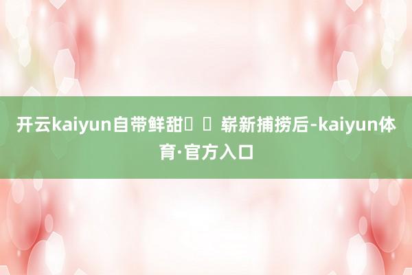 开云kaiyun自带鲜甜❗️崭新捕捞后-kaiyun体育·官方入口