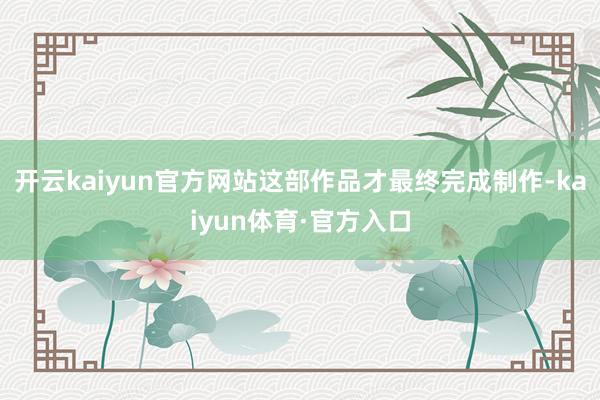 开云kaiyun官方网站这部作品才最终完成制作-kaiyun体育·官方入口