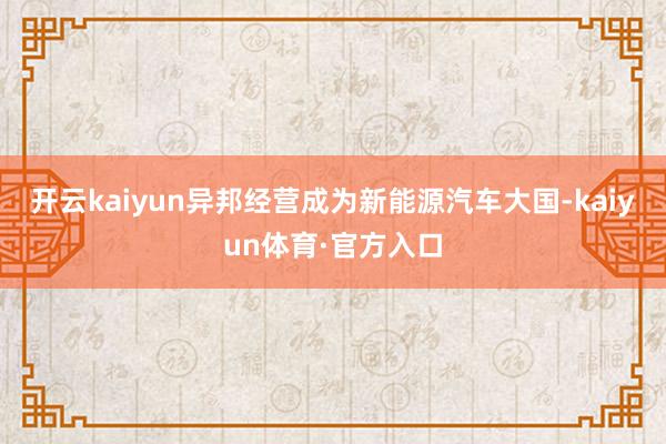 开云kaiyun异邦经营成为新能源汽车大国-kaiyun体育·官方入口