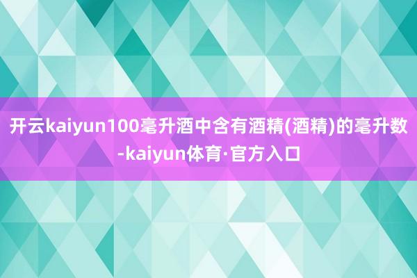 开云kaiyun100毫升酒中含有酒精(酒精)的毫升数-kaiyun体育·官方入口