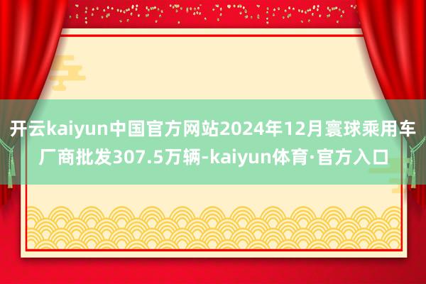 开云kaiyun中国官方网站2024年12月寰球乘用车厂商批发307.5万辆-kaiyun体育·官方入口