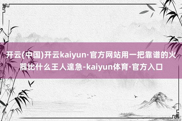 开云(中国)开云kaiyun·官方网站用一把靠谱的火器比什么王人遑急-kaiyun体育·官方入口