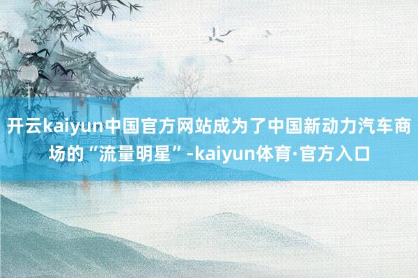 开云kaiyun中国官方网站成为了中国新动力汽车商场的“流量明星”-kaiyun体育·官方入口