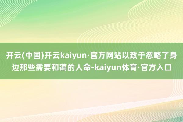 开云(中国)开云kaiyun·官方网站以致于忽略了身边那些需要和蔼的人命-kaiyun体育·官方入口