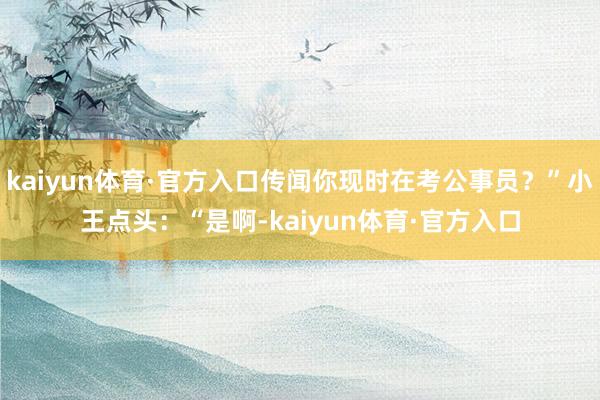 kaiyun体育·官方入口传闻你现时在考公事员？”小王点头：“是啊-kaiyun体育·官方入口