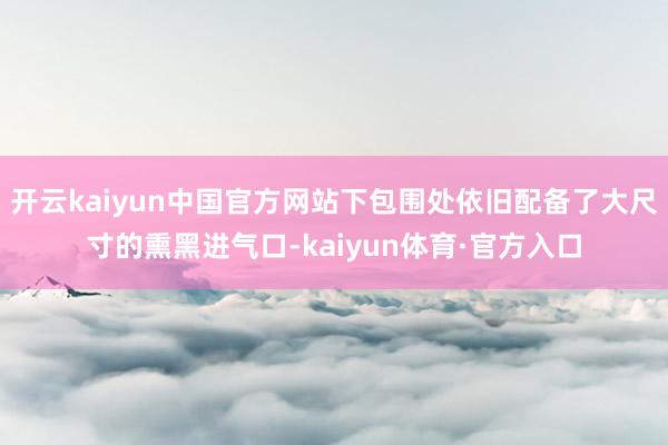 开云kaiyun中国官方网站下包围处依旧配备了大尺寸的熏黑进气口-kaiyun体育·官方入口