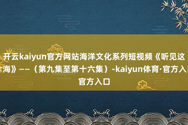 开云kaiyun官方网站海洋文化系列短视频《听见这片海》——（第九集至第十六集）-kaiyun体育·官方入口