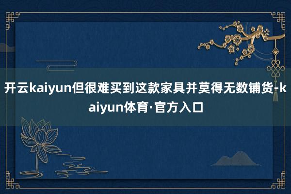 开云kaiyun但很难买到这款家具并莫得无数铺货-kaiyun体育·官方入口