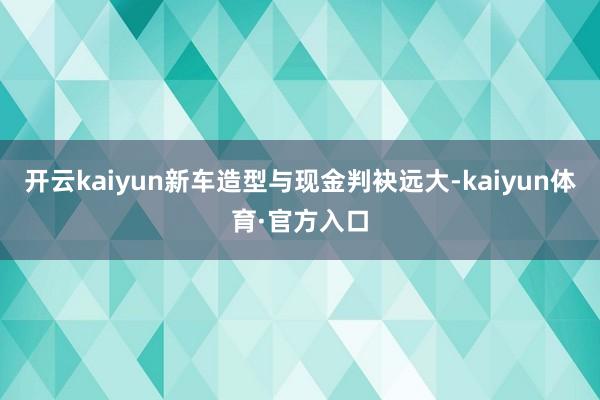 开云kaiyun新车造型与现金判袂远大-kaiyun体育·官方入口