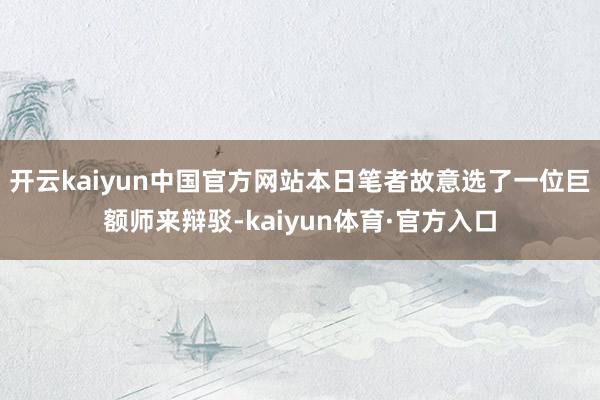 开云kaiyun中国官方网站本日笔者故意选了一位巨额师来辩驳-kaiyun体育·官方入口