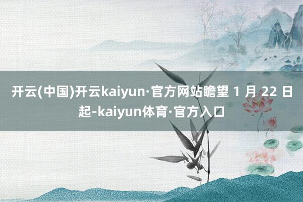 开云(中国)开云kaiyun·官方网站瞻望 1 月 22 日起-kaiyun体育·官方入口