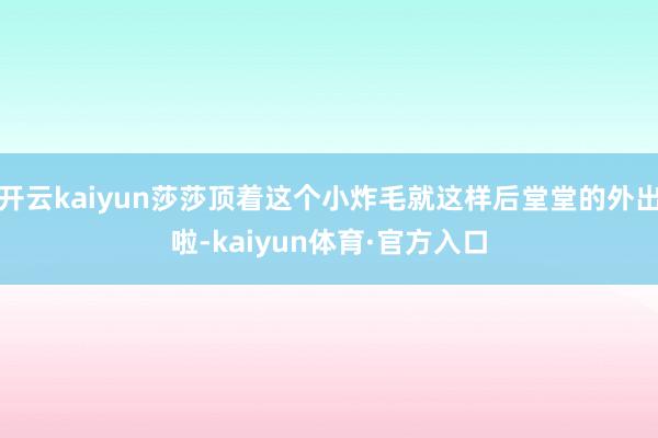 开云kaiyun莎莎顶着这个小炸毛就这样后堂堂的外出啦-kaiyun体育·官方入口