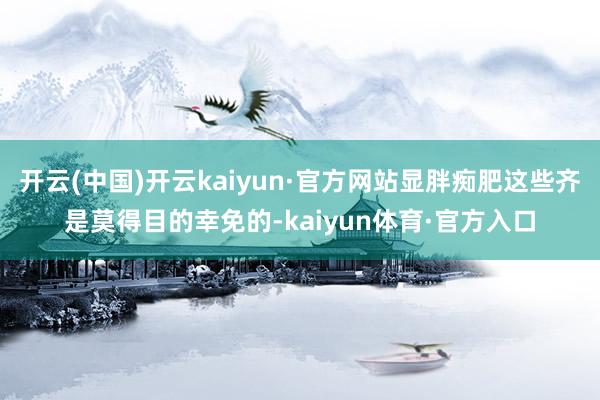 开云(中国)开云kaiyun·官方网站显胖痴肥这些齐是莫得目的幸免的-kaiyun体育·官方入口