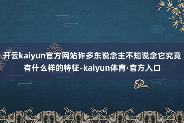 开云kaiyun官方网站许多东说念主不知说念它究竟有什么样的特征-kaiyun体育·官方入口