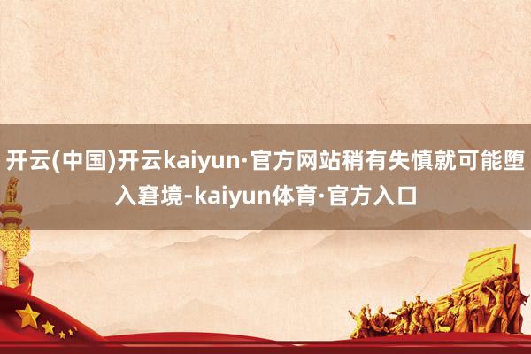 开云(中国)开云kaiyun·官方网站稍有失慎就可能堕入窘境-kaiyun体育·官方入口