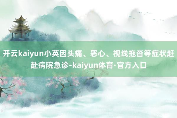 开云kaiyun小英因头痛、恶心、视线拖沓等症状赶赴病院急诊-kaiyun体育·官方入口