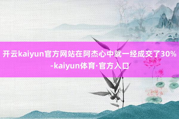 开云kaiyun官方网站在阿杰心中就一经成交了30%-kaiyun体育·官方入口