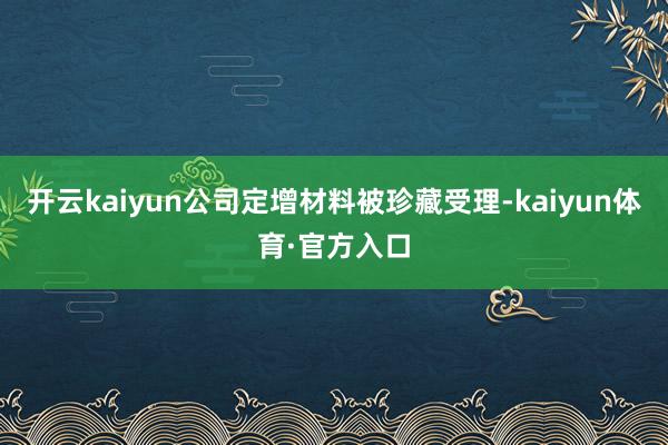 开云kaiyun公司定增材料被珍藏受理-kaiyun体育·官方入口