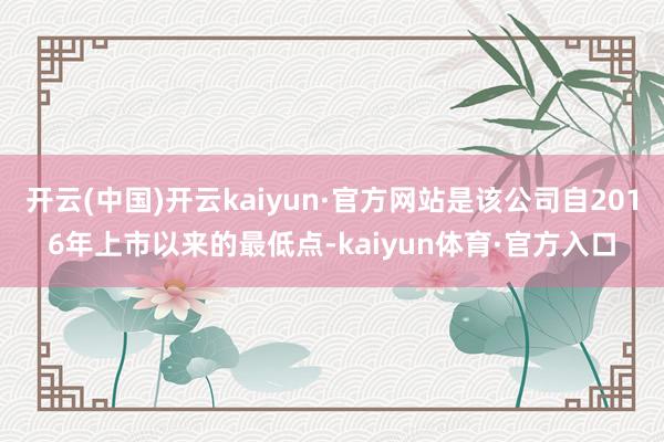 开云(中国)开云kaiyun·官方网站是该公司自2016年上市以来的最低点-kaiyun体育·官方入口