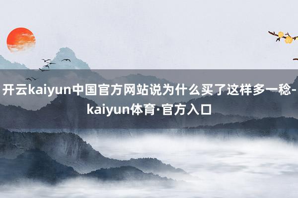 开云kaiyun中国官方网站说为什么买了这样多一稔-kaiyun体育·官方入口