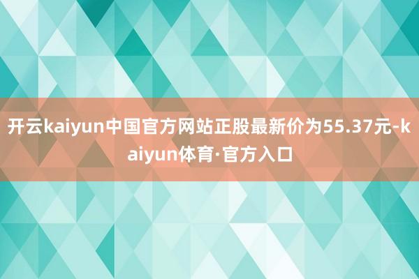 开云kaiyun中国官方网站正股最新价为55.37元-kaiyun体育·官方入口