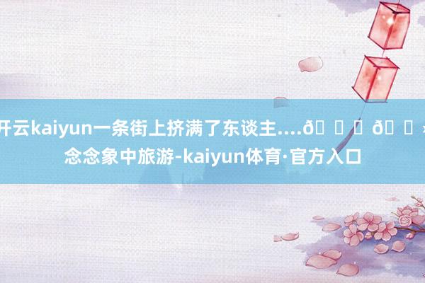 开云kaiyun一条街上挤满了东谈主....👉🏻念念象中旅游-kaiyun体育·官方入口