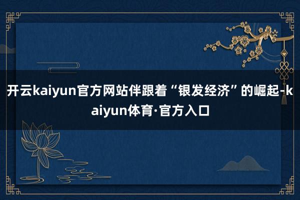 开云kaiyun官方网站伴跟着“银发经济”的崛起-kaiyun体育·官方入口