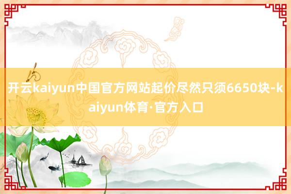 开云kaiyun中国官方网站起价尽然只须6650块-kaiyun体育·官方入口