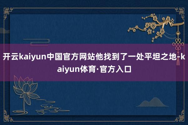 开云kaiyun中国官方网站他找到了一处平坦之地-kaiyun体育·官方入口