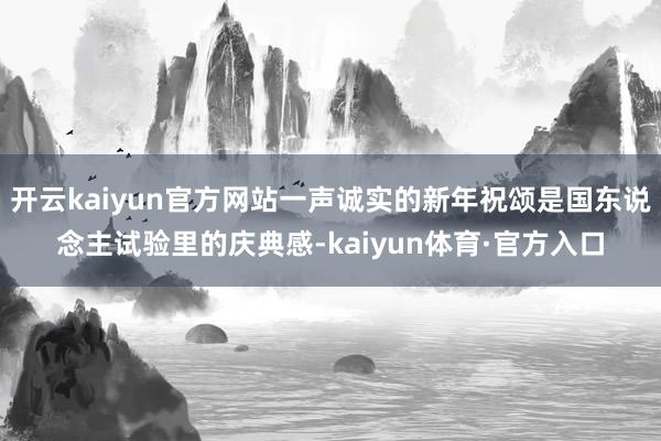 开云kaiyun官方网站一声诚实的新年祝颂是国东说念主试验里的庆典感-kaiyun体育·官方入口