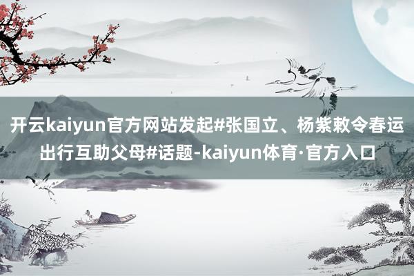 开云kaiyun官方网站发起#张国立、杨紫敕令春运出行互助父母#话题-kaiyun体育·官方入口