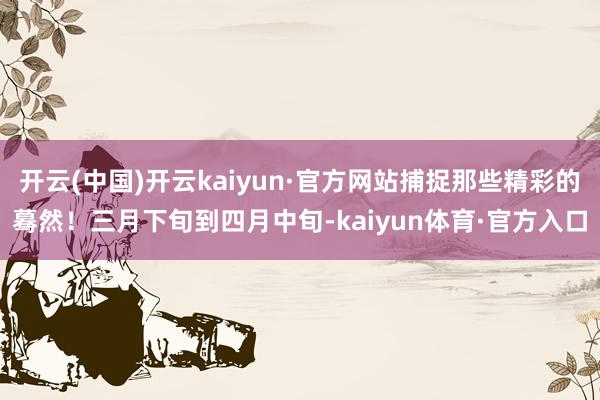 开云(中国)开云kaiyun·官方网站捕捉那些精彩的蓦然！三月下旬到四月中旬-kaiyun体育·官方入口