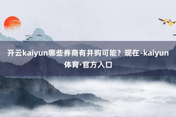 开云kaiyun哪些券商有并购可能？现在-kaiyun体育·官方入口