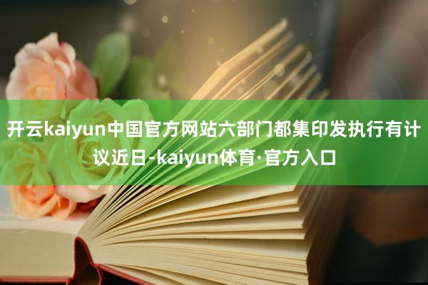 开云kaiyun中国官方网站六部门都集印发执行有计议近日-kaiyun体育·官方入口