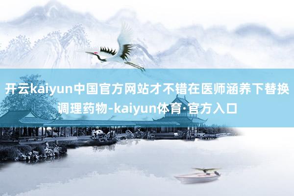 开云kaiyun中国官方网站才不错在医师涵养下替换调理药物-kaiyun体育·官方入口