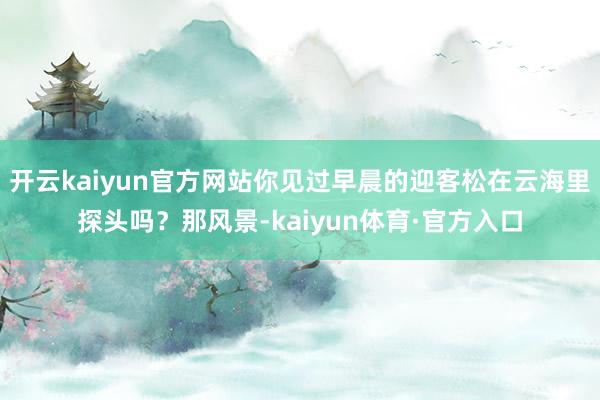 开云kaiyun官方网站你见过早晨的迎客松在云海里探头吗？那风景-kaiyun体育·官方入口