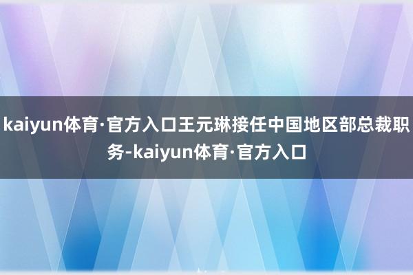 kaiyun体育·官方入口王元琳接任中国地区部总裁职务-kaiyun体育·官方入口