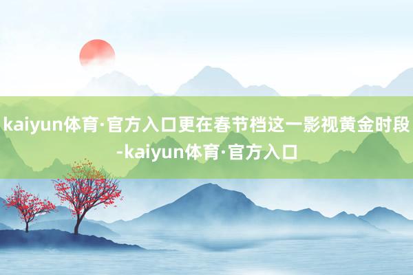 kaiyun体育·官方入口更在春节档这一影视黄金时段-kaiyun体育·官方入口