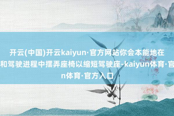 开云(中国)开云kaiyun·官方网站你会本能地在驾驶前和驾驶进程中摆弄座椅以缩短驾驶座-kaiyun体育·官方入口