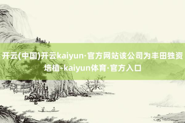 开云(中国)开云kaiyun·官方网站该公司为丰田独资培植-kaiyun体育·官方入口