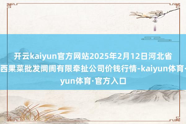 开云kaiyun官方网站2025年2月12日河北省怀来县京西果菜批发阛阓有限牵扯公司价钱行情-kaiyun体育·官方入口