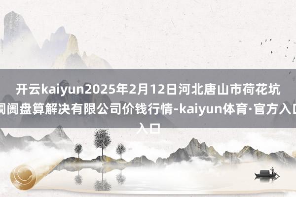 开云kaiyun2025年2月12日河北唐山市荷花坑阛阓盘算解决有限公司价钱行情-kaiyun体育·官方入口